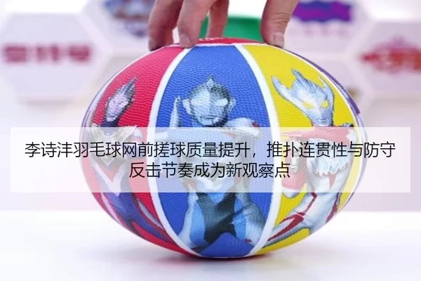 李诗沣羽毛球网前搓球质量提升，推扑连贯性与防守反击节奏成为新观察点